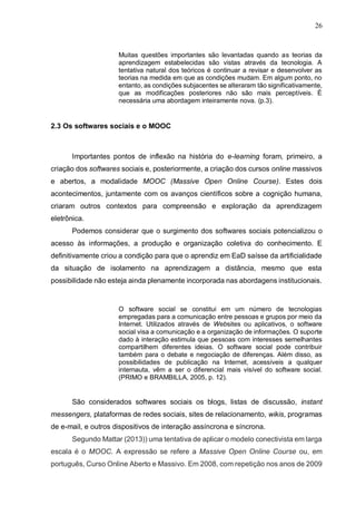 26
Muitas questões importantes são levantadas quando as teorias da
aprendizagem estabelecidas são vistas através da tecnologia. A
tentativa natural dos teóricos é continuar a revisar e desenvolver as
teorias na medida em que as condições mudam. Em algum ponto, no
entanto, as condições subjacentes se alteraram tão significativamente,
que as modificações posteriores não são mais perceptíveis. É
necessária uma abordagem inteiramente nova. (p.3).
2.3 Os softwares sociais e o MOOC
Importantes pontos de inflexão na história do e-learning foram, primeiro, a
criação dos softwares sociais e, posteriormente, a criação dos cursos online massivos
e abertos, a modalidade MOOC (Massive Open Online Course). Estes dois
acontecimentos, juntamente com os avanços científicos sobre a cognição humana,
criaram outros contextos para compreensão e exploração da aprendizagem
eletrônica.
Podemos considerar que o surgimento dos softwares sociais potencializou o
acesso às informações, a produção e organização coletiva do conhecimento. E
definitivamente criou a condição para que o aprendiz em EaD saísse da artificialidade
da situação de isolamento na aprendizagem a distância, mesmo que esta
possibilidade não esteja ainda plenamente incorporada nas abordagens institucionais.
O software social se constitui em um número de tecnologias
empregadas para a comunicação entre pessoas e grupos por meio da
Internet. Utilizados através de Websites ou aplicativos, o software
social visa a comunicação e a organização de informações. O suporte
dado à interação estimula que pessoas com interesses semelhantes
compartilhem diferentes ideias. O software social pode contribuir
também para o debate e negociação de diferenças. Além disso, as
possibilidades de publicação na Internet, acessíveis a qualquer
internauta, vêm a ser o diferencial mais visível do software social.
(PRIMO e BRAMBILLA, 2005, p. 12).
São considerados softwares sociais os blogs, listas de discussão, instant
messengers, plataformas de redes sociais, sites de relacionamento, wikis, programas
de e-mail, e outros dispositivos de interação assíncrona e síncrona.
Segundo Mattar (2013)) uma tentativa de aplicar o modelo conectivista em larga
escala é o MOOC. A expressão se refere a Massive Open Online Course ou, em
português, Curso Online Aberto e Massivo. Em 2008, com repetição nos anos de 2009
 