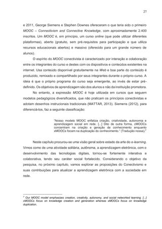 27
e 2011, George Siemens e Stephen Downes ofereceram o que teria sido o primeiro
MOOC – Connectivism and Connective Knowledge, com aproximadamente 2.400
inscritos. Um MOOC é, em princípio, um curso online (que pode utilizar diferentes
plataformas), aberto (gratuito, sem pré-requisitos para participação e que utiliza
recursos educacionais abertos) e massivo (oferecido para um grande número de
alunos).
O espírito do MOOC conectivista é caracterizado por interação e colaboração
entre os integrantes do curso e destes com os dispositivos e conteúdos existentes na
internet. Usa conteúdo disponível gratuitamente na Web e boa parte do conteúdo é
produzido, remixado e compartilhado por seus integrantes durante o próprio curso. A
ideia é que o próprio programa do curso seja emergente, ao invés de estar pré-
definido. Os objetivos de aprendizagem são dos alunos e não da instituição promotora.
No entanto, a expressão MOOC é hoje utilizada em cursos que seguem
modelos pedagógicos diversificados, que não praticam os princípios conectivistas e
adotam desenhos instrucionais tradicionais (MATTAR, 2013). Siemens (2012), para
diferenciá-los, faz a seguinte classificação:
“Nosso modelo MOOC enfatiza criação, criatividade, autonomia e
aprendizagem social em rede. [...] Dito de outra forma, cMOOCs
concentram na criação e geração de conhecimento enquanto
xMOOCs focam na duplicação do conhecimento.” (Tradução nossa).7
Neste capítulo procurou-se uma visão geral sobre estado da arte do e-learning.
Vimos como de uma atividade solitária, autônoma, a aprendizagem eletrônica, com o
desenvolvimento das tecnologias digitais, tornou-se fortemente interativa e
colaborativa, tendo seu caráter social fortalecido. Considerando o objetivo da
pesquisa, no próximo capítulo, vamos explorar as proposições do Conectivismo e
suas contribuições para atualizar a aprendizagem eletrônica com a sociedade em
rede.
7
Our MOOC model emphasizes creation, creativity, autonomy, and social networked learning. [...]
cMOOCs focus on knowledge creation and generation whereas xMOOCs focus on knowledge
duplication.
 