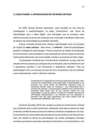 28
3. CONECTIVISMO: A APRENDIZAGEM EM UM MUNDO EM REDE
Em 2004, George Siemens apresentou, como resultado de uma série de
investigações e experimentações, no artigo “Conectivismo: uma Teoria de
Aprendizagem para a Idade Digital”, uma abordagem que se constituiu como
referência quando se pensa nas mudanças que a educação é desafiada a fazer para
se adequar às necessidades da sociedade conectada.
A teoria, chamada Conectivismo, aborda a aprendizagem como um processo
de criação de redes internas - rede neural - e externas - redes de aprendizagem
pessoal e ecologias de aprendizagem. Procura responder ao desafio da atualização
do conhecimento numa sociedade em que a produção do mesmo rompeu as barreiras
institucionais tradicionais, tem curta validade, é fluído e se encontra em todo o lugar.
O pesquisador considera que o conhecimento é distribuído, ou seja, está nas
relações entre as pessoas que participam de uma atividade, está no ambiente em que
a experiência acontece e nas ferramentas e dispositivos utilizados. Trata da
aprendizagem como um processo que gira em torno do aprendiz e não do professor
e que é desordenado, caótico, informal e nebuloso.
Conectivismo é a integração de princípios explorados pelo caos, rede,
e teorias da complexidade e auto-organização. A aprendizagem é um
processo que ocorre dentro de ambientes nebulosos onde os
elementos centrais estão em mudança – não inteiramente sob o
controle das pessoas. A aprendizagem (definida como conhecimento
acionável) pode residir fora de nós mesmos (dentro de uma
organização ou base de dados), é focada em conectar conjuntos de
informações especializados e as conexões que nos capacitam a
aprender mais são mais importantes que nosso estado atual de
conhecimento (SIEMENS, 2004, p.5-6).
Conforme González (2010) são variadas as áreas do conhecimento e teorias
que contribuem para a teoria conectivista, destacando entre elas as teorias de redes
(incluindo a análise de redes sociais) dos sistemas complexos e adaptativos e do caos.
O conectivismo se nutre também das descobertas da neurociência e da teoria do ator-
rede. Em relação às teorias de aprendizagem (de caráter psicológico) González
considera que Siemens aproveitou aspectos do instrutivismo e do construtivismo, mas
 