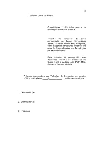 iii
Vivianne Lucas do Amaral
Conectivismo: contribuições para o e-
learning na sociedade em rede
Trabalho de conclusão de curso
apresentado ao Centro Universitário
SENAC – Santo Amaro, Polo Campinas,
como exigência parcial para obtenção do
grau de Especialização em Tecnologias
para Aprendizagem.
Este trabalho foi desenvolvido nas
disciplinas Trabalho de Conclusão do
Curso I e II e mediado pela Prof.ª MSc.
Fernanda Guinoza Matuda
A banca examinadora dos Trabalhos de Conclusão, em sessão
pública realizada em _____/______/_____, considerou a candidata:
1) Examinador (a)
2) Examinador (a)
3) Presidente
 
