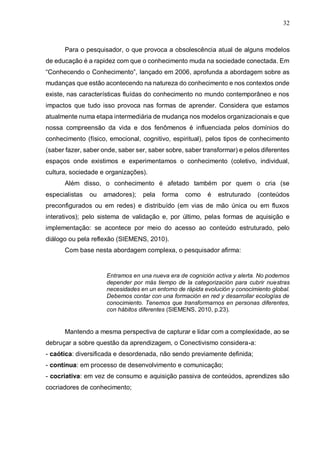 32
Para o pesquisador, o que provoca a obsolescência atual de alguns modelos
de educação é a rapidez com que o conhecimento muda na sociedade conectada. Em
“Conhecendo o Conhecimento”, lançado em 2006, aprofunda a abordagem sobre as
mudanças que estão acontecendo na natureza do conhecimento e nos contextos onde
existe, nas características fluídas do conhecimento no mundo contemporâneo e nos
impactos que tudo isso provoca nas formas de aprender. Considera que estamos
atualmente numa etapa intermediária de mudança nos modelos organizacionais e que
nossa compreensão da vida e dos fenômenos é influenciada pelos domínios do
conhecimento (físico, emocional, cognitivo, espiritual), pelos tipos de conhecimento
(saber fazer, saber onde, saber ser, saber sobre, saber transformar) e pelos diferentes
espaços onde existimos e experimentamos o conhecimento (coletivo, individual,
cultura, sociedade e organizações).
Além disso, o conhecimento é afetado também por quem o cria (se
especialistas ou amadores); pela forma como é estruturado (conteúdos
preconfigurados ou em redes) e distribuído (em vias de mão única ou em fluxos
interativos); pelo sistema de validação e, por último, pelas formas de aquisição e
implementação: se acontece por meio do acesso ao conteúdo estruturado, pelo
diálogo ou pela reflexão (SIEMENS, 2010).
Com base nesta abordagem complexa, o pesquisador afirma:
Entramos en una nueva era de cognición activa y alerta. No podemos
depender por más tiempo de la categorización para cubrir nuestras
necesidades en un entorno de rápida evolución y conocimiento global.
Debemos contar con una formación en red y desarrollar ecologías de
conocimiento. Tenemos que transformarnos en personas diferentes,
con hábitos diferentes (SIEMENS, 2010, p.23).
Mantendo a mesma perspectiva de capturar e lidar com a complexidade, ao se
debruçar a sobre questão da aprendizagem, o Conectivismo considera-a:
- caótica: diversificada e desordenada, não sendo previamente definida;
- contínua: em processo de desenvolvimento e comunicação;
- cocriativa: em vez de consumo e aquisição passiva de conteúdos, aprendizes são
cocriadores de conhecimento;
 