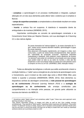 33
- complexa: a aprendizagem é um processo multifacetado e integrado, qualquer
alteração em um dos seus elementos pode alterar todo o sistema que é complexo e
flexível;
- campo de expertise conectada: a complexidade e a diversidade resultam em nodos
especializados;
- incerta: a certeza fica em suspenso. A tolerância é necessária diante da
ambiguidade e da incerteza (SIEMENS, 2010).
Importantes contribuições ao conceito de aprendizagem conectada e ao
Conectivismo foram feitas por Stephen Downes, com sua abordagem do E-learning
2.0. e dos nativos digitais:
Às vezes chamados de "nativos digitais" e, às vezes chamados de "n-
gen", esses novos usuários abordam trabalho, aprendizagem e jogos
de novas maneiras.
Eles absorvem informações rapidamente, em imagens e vídeo, bem
como texto, a partir de várias fontes simultaneamente. Eles operam
em "velocidade de contração muscular", esperando respostas
instantâneas e feedback. Eles preferem meios aleatórios de acesso
"on-demand" para estar em constante comunicação com seus amigos
(que podem estar ao lado ou ao redor do mundo), e eles são tão
propensos a criar sua própria mídia (ou baixar de outra pessoa) como
a comprar um livro ou um CD. (DOWNES, 2005, tradução nossa). 8
Todas as alterações tecnológicas e culturais que estão acontecendo criaram a
condição histórica, o “caldo” para a emergência de uma teoria de aprendizagem como
o Conectivismo, que é inviável se não existir algo como a World Wilde Web, para
mediar e suportar o processo (ANDERSON; DRON, 2012). Dois elementos ou
dispositivos centrais da abordagem conectivista, a rede pessoal de aprendizagem
ou de conhecimento (Personal Learning Network (PLN) e a ecologia de
aprendizagem ou de conhecimento são arranjos constituídos pelo
compartilhamento e na interação entre pessoas, em grande parte utilizando os
recursos da internet e da WEB 2.0.
8
Sometimes called "digital natives" and sometimes called "n-gen," these new users approach work,
learning and play in new ways .
They absorb information quickly, in images and video as well as text, from multiple sources
simultaneously. They operate at "twitch speed," expecting instant responses and feedback. They prefer
random "on-demand" access to media, expect to be in constant communication with their friends (who
may be next door or around the world), and they are as likely to create their own media (or download
someone else's) as to purchase a book or a CD.
 