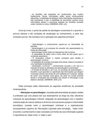 36
...as decisões são baseadas em fundamentos que mudam
rapidamente. Novas informações estão sendo continuamente
adquiridas. A habilidade de distinguir entre informações importantes e
não importantes é vital. A habilidade de reconhecer quando novas
informações alteram o panorama baseado em decisões tomadas
ontem, também é crítica. (SIEMENS, 2004, p.6).
Como já vimos, o ponto de partida da abordagem conectivista é o aprendiz e
procura oferecer a ele condições de atualização do conhecimento, a partir das
conexões que faz. Isto acontece com a aplicação dos seguintes princípios:
- Aprendizagem e conhecimento apoiam-se na diversidade de
opiniões.
- Aprendizagem é um processo de conectar nós especializados ou
fontes de informação.
- Aprendizagem pode residir em dispositivos não humanos.
- A capacidade de saber mais é mais crítica do que aquilo que é
conhecido atualmente.
- É necessário cultivar e manter conexões para facilitar a
aprendizagem contínua.
- A habilidade de enxergar conexões entre áreas, ideias e conceitos é
uma habilidade fundamental.
- Atualização (“currency” – conhecimento acurado e em dia) é a
intenção de todas as atividades de aprendizagem conectivistas.
- A tomada de decisão é, por si só, um processo de aprendizagem. -
Escolher o que aprender e o significado das informações que chegam
é enxergar através das lentes de uma realidade em mudança. Apesar
de haver uma resposta certa agora, ela pode ser errada amanhã
devido a mudanças nas condições que cercam a informação e que
afetam a decisão. (SIEMENS, 2004, p.6).
Estes princípios estão relacionados às seguintes tendências da sociedade
contemporânea:
- Alterações na aprendizagem, causadas pela diversidade de papeis, tarefas
e profissões que uma pessoa tem que desempenhar ao longo da vida; relevância
crescente da aprendizagem informal; integração da aprendizagem com o trabalho;
reestruturação de nossos cérebros e da forma como pensamos graças à imersividade
tecnológica; conexão entre a aprendizagem individual e a organizacional;
processamento cognitivo de informações suportado pela tecnologia; “saber onde”
encontrar o conhecimento e estar conectado com fontes de nova informação suplanta
a importância do “saber como” e “saber o quê”.
 