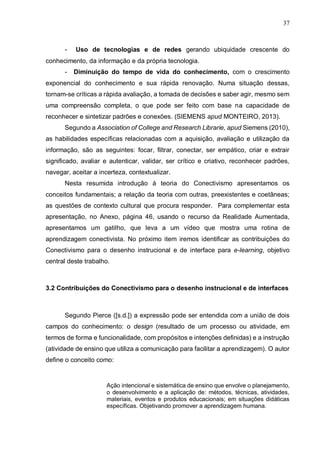37
- Uso de tecnologias e de redes gerando ubiquidade crescente do
conhecimento, da informação e da própria tecnologia.
- Diminuição do tempo de vida do conhecimento, com o crescimento
exponencial do conhecimento e sua rápida renovação. Numa situação dessas,
tornam-se críticas a rápida avaliação, a tomada de decisões e saber agir, mesmo sem
uma compreensão completa, o que pode ser feito com base na capacidade de
reconhecer e sintetizar padrões e conexões. (SIEMENS apud MONTEIRO, 2013).
Segundo a Association of College and Research Librarie, apud Siemens (2010),
as habilidades específicas relacionadas com a aquisição, avaliação e utilização da
informação, são as seguintes: focar, filtrar, conectar, ser empático, criar e extrair
significado, avaliar e autenticar, validar, ser crítico e criativo, reconhecer padrões,
navegar, aceitar a incerteza, contextualizar.
Nesta resumida introdução à teoria do Conectivismo apresentamos os
conceitos fundamentais; a relação da teoria com outras, preexistentes e coetâneas;
as questões de contexto cultural que procura responder. Para complementar esta
apresentação, no Anexo, página 46, usando o recurso da Realidade Aumentada,
apresentamos um gatilho, que leva a um vídeo que mostra uma rotina de
aprendizagem conectivista. No próximo item iremos identificar as contribuições do
Conectivismo para o desenho instrucional e de interface para e-learning, objetivo
central deste trabalho.
3.2 Contribuições do Conectivismo para o desenho instrucional e de interfaces
Segundo Pierce ([s.d.]) a expressão pode ser entendida com a união de dois
campos do conhecimento: o design (resultado de um processo ou atividade, em
termos de forma e funcionalidade, com propósitos e intenções definidas) e a instrução
(atividade de ensino que utiliza a comunicação para facilitar a aprendizagem). O autor
define o conceito como:
Ação intencional e sistemática de ensino que envolve o planejamento,
o desenvolvimento e a aplicação de: métodos, técnicas, atividades,
materiais, eventos e produtos educacionais; em situações didáticas
específicas. Objetivando promover a aprendizagem humana.
 