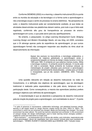 38
Conforme SIEMENS (2002) no e-learning, o desenho instrucional (DI) é a ponte
entre os mundos da educação e da tecnologia e é a forma como a aprendizagem e
não a tecnologia ocupa o centro do processo no ensino eletrônico. Na perspectiva do
autor, o desenho instrucional pode ser constantemente avaliado, já que todas as
atividades desenvolvidas nas plataformas deixam rastros, pois tudo o que é feito está
registrado, conferindo alto grau de transparência ao processo de ensino-
aprendizagem em curso, o que pode servir para seu aperfeiçoamento.
No entanto, o pesquisador, no artigo Learning Development Cycle: Bridging
Learning Design and Modern Knowledge Needs, em seu blog, em 2005, considera
que o DI abrange apenas parte da experiência de aprendizagem, já que cursos
(aprendizagem formal) não conseguem responder aos desafios do ritmo atual de
desenvolvimento da informação:
Apesar dos avanços na neurociência, a tecnologia colaborativa, e
ambiente de negócios globalizado, a aprendizagem ainda é
amplamente baseado em teorias de design criadas durante o início de
1900 para 1960. O ambiente em que estamos imersos mudou. Mídia
e tecnologia mudaram. O ambiente social foi alterado. O mundo está
em rede e conectado. Neste ambiente de mudança colossal, as
metodologias de projeto utilizadas para promover a aprendizagem
permanecem estranhamente desatualizadas - criadas para um tempo
e necessidade, que já não existem. (SIEMENS, 2005. Tradução
nossa.)10
Uma questão relevante em relação ao desenho instrucional, na visão do
Conectivismo, é a definição dos objetivos de aprendizagem, que na abordagem
tradicional é realizada pelos especialistas e não pelo aluno, tampouco com a
participação deste. Como consequência, a maioria dos aprendizes (adultos) prefere
perseguir objetivos auto definidos de aprendizagem.
A recomendação é que se abandone a perspectiva de desenho instrucional
pela de criação de projeto para a aprendizagem, com centralidade no aluno11
. O ponto
10
In spite of advances in neuroscience, collaborative technology, and globalized business climate,
learning is still largely based on design theories created during the early 1900’s to 1960’s. The
environment in which we are immersed has changed. Media and technology has changed. The social
environment has been altered. The world has become networked and connected. In this environment
of colossal change, the design methodologies used to foster learning remain strangely outdated –
created for a time and need which no longer exist.
11
Aluno-centrismo: “...os pressupostos que os alunos são adultos, auto motivados, responsáveis pela
própria aprendizagem, devem ser respeitados, bem como exercer controle sobre seus resultados de
aprendizagem...” (WINER, RUSHBY E VAZQUEZ-ABAD apud SIEMENS, 2005. Tradução nossa).
 