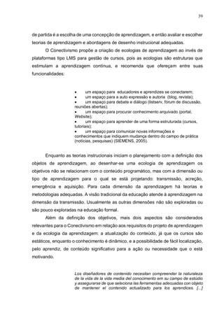 39
de partida é a escolha de uma concepção de aprendizagem, e então avaliar e escolher
teorias de aprendizagem e abordagens de desenho instrucional adequadas.
O Conectivismo propõe a criação de ecologias de aprendizagem ao invés de
plataformas tipo LMS para gestão de cursos, pois as ecologias são estruturas que
estimulam a aprendizagem contínua, e recomenda que ofereçam entre suas
funcionalidades:
 um espaço para educadores e aprendizes se conectarem;
 um espaço para a auto expressão e autoria (blog, revista);
 um espaço para debate e diálogo (listserv, fórum de discussão,
reuniões abertas);
 um espaço para procurar conhecimento arquivado (portal,
Website);
 um espaço para aprender de uma forma estruturada (cursos,
tutoriais);
 um espaço para comunicar novas informações e
conhecimentos que indiquem mudança dentro do campo de prática
(notícias, pesquisas) (SIEMENS, 2005).
Enquanto as teorias instrucionais iniciam o planejamento com a definição dos
objetos de aprendizagem, ao desenhar-se uma ecologia de aprendizagem os
objetivos não se relacionam com o conteúdo programático, mas com a dimensão ou
tipo de aprendizagem para o qual se está projetando: transmissão, acreção,
emergência e aquisição. Para cada dimensão da aprendizagem há teorias e
metodologias adequadas. A visão tradicional da educação atende à aprendizagem na
dimensão da transmissão. Usualmente as outras dimensões não são exploradas ou
são pouco exploradas na educação formal.
Além da definição dos objetivos, mais dois aspectos são considerados
relevantes para o Conectivismo em relação aos requisitos do projeto de aprendizagem
e da ecologia da aprendizagem: a atualização do conteúdo, já que os cursos são
estáticos, enquanto o conhecimento é dinâmico, e a possibilidade de fácil localização,
pelo aprendiz, de conteúdo significativo para a ação ou necessidade que o está
motivando.
Los diseñadores de contenido necesitan compreender la naturaleza
de la vida de la vida media del conocimento em su campo de estúdio
y assegurarse de que seleciona las ferramentas adecuadas con objeto
de mantener el contenido actualizado para los aprendices. [...]
 