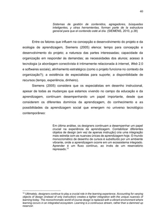 40
Sistemas de gestión de contenidos, agregadores, búsquedas
inteligentes, y otras herramientas, forman parte de la estructura
general para que el contenido esté al día. (SIEMENS, 2010, p.38)
Entre os fatores que influem na concepção e desenvolvimento do projeto e da
ecologia de aprendizagem, Siemens (2005) elenca: tempo para concepção e
desenvolvimento do projeto; a natureza das partes interessadas; capacidade da
organização em responder às demandas; as necessidades dos alunos; acesso à
tecnologia (a abordagem conectivista é intimamente relacionada à internet, Web 2.0
e softwares sociais), alinhamento estratégico (como o projeto funciona no contexto da
organização?); a existência de especialistas para suporte; a disponibilidade de
recursos (tempo, experiência, dinheiro).
Siemens (2005) considera que os especialistas em desenho instrucional,
apesar de todas as mudanças que estamos vivendo no campo da educação e da
aprendizagem, continuam desempenhando um papel importante, desde que
considerem os diferentes domínios da aprendizagem, do conhecimento e as
possibilidades da aprendizagem social que emergem no universo tecnológico
contemporâneo:
Em última análise, os designers continuam a desempenhar um papel
crucial na experiência de aprendizagem. Contabilizar diferentes
objetos de design (em vez de apenas instrução) cria uma integração
mais estreita com as nuances únicas de aprendizagem hoje. O mundo
monocromático de desenho de cursos é substituído por um ambiente
vibrante, onde a aprendizagem ocorre em um ecossistema integrado.
Aprender é um fluxo contínuo, ao invés de um reservatório
represado.12
12
Ultimately, designers continue to play a crucial role in the learning experience. Accounting for varying
objects of design (instead of only instruction) creates a tighter integration with the unique nuances of
learning today. The monochromatic world of course design is replaced with a vibrant environment where
learning occurs in an integrated ecosystem. Learning is a continuous stream, rather than a dammed up
reservoir.
 
