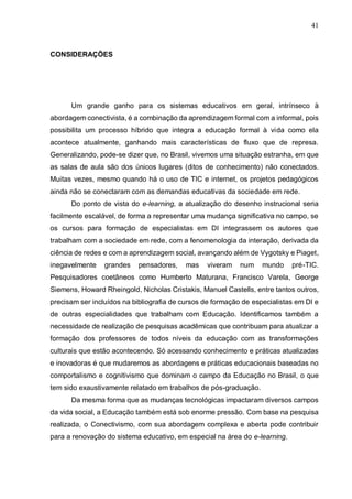 41
CONSIDERAÇÕES
Um grande ganho para os sistemas educativos em geral, intrínseco à
abordagem conectivista, é a combinação da aprendizagem formal com a informal, pois
possibilita um processo híbrido que integra a educação formal à vida como ela
acontece atualmente, ganhando mais características de fluxo que de represa.
Generalizando, pode-se dizer que, no Brasil, vivemos uma situação estranha, em que
as salas de aula são dos únicos lugares (ditos de conhecimento) não conectados.
Muitas vezes, mesmo quando há o uso de TIC e internet, os projetos pedagógicos
ainda não se conectaram com as demandas educativas da sociedade em rede.
Do ponto de vista do e-learning, a atualização do desenho instrucional seria
facilmente escalável, de forma a representar uma mudança significativa no campo, se
os cursos para formação de especialistas em DI integrassem os autores que
trabalham com a sociedade em rede, com a fenomenologia da interação, derivada da
ciência de redes e com a aprendizagem social, avançando além de Vygotsky e Piaget,
inegavelmente grandes pensadores, mas viveram num mundo pré-TIC.
Pesquisadores coetâneos como Humberto Maturana, Francisco Varela, George
Siemens, Howard Rheingold, Nicholas Cristakis, Manuel Castells, entre tantos outros,
precisam ser incluídos na bibliografia de cursos de formação de especialistas em DI e
de outras especialidades que trabalham com Educação. Identificamos também a
necessidade de realização de pesquisas acadêmicas que contribuam para atualizar a
formação dos professores de todos níveis da educação com as transformações
culturais que estão acontecendo. Só acessando conhecimento e práticas atualizadas
e inovadoras é que mudaremos as abordagens e práticas educacionais baseadas no
comportalismo e cognitivismo que dominam o campo da Educação no Brasil, o que
tem sido exaustivamente relatado em trabalhos de pós-graduação.
Da mesma forma que as mudanças tecnológicas impactaram diversos campos
da vida social, a Educação também está sob enorme pressão. Com base na pesquisa
realizada, o Conectivismo, com sua abordagem complexa e aberta pode contribuir
para a renovação do sistema educativo, em especial na área do e-learning.
 