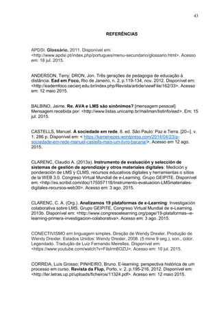43
REFERÊNCIAS
APDSI. Glossário. 2011. Disponível em:
<http://www.apdsi.pt/index.php/portugues/menu-secundario/glossario.html>. Acesso
em: 18 jul. 2015.
ANDERSON, Terry; DRON, Jon. Três gerações de pedagogia de educação à
distância. Ead em Foco, Rio de Janeiro, n. 2, p.119-134, nov. 2012. Disponível em:
<http://eademfoco.cecierj.edu.br/index.php/Revista/article/viewFile/162/33>. Acesso
em: 12 maio 2015.
BALBINO, Jaime. Re. AVA e LMS são sinônimos? [mensagem pessoal]
Mensagem recebida por: <http://www.listas.unicamp.br/mailman/listinfo/ead>. Em: 15
jul. 2015.
CASTELLS, Manuel. A sociedade em rede. 8. ed. São Paulo: Paz e Terra. [20--]. v.
1. 286 p. Disponível em: < https://kamenezes.wordpress.com/2014/04/23/a-
sociedade-em-rede-manuel-castells-mais-um-livro-bacana/>. Acesso em 12 ago.
2015.
CLARENC, Claudio A. (2013a). Instrumento de evaluación y selección de
sistemas de gestión de aprendizaje y otros materiales digitales: Medición y
ponderación de LMS y CLMS, recursos educativos digitales y herramientas o sítios
de la WEB 3.0. Congreso Virtual Mundial de e-Learning, Grupo GEIPITE. Disponível
em: <http://es.scribd.com/doc/175057118/Instrumento-evaluacion-LMSmateriales-
digitales-recursos-web30>. Acesso em: 3 ago. 2015.
CLARENC, C. A. (Org.). Analizamos 19 plataformas de e-Learning: Investigación
colaborativa sobre LMS. Grupo GEIPITE, Congreso Virtual Mundial de e-Learning.
2013b. Disponível em: <http://www.congresoelearning.org/page/19-plataformas--e-
learning-primera-investigacion-colaborativa>. Acesso em: 3 ago. 2015.
CONECTIVISMO em linguagem simples. Direção de Wendy Drexler. Produção de
Wendy Drexler. Estados Unidos: Wendy Drexler, 2008. (5 mine 9 seg.), son., color.
Legendado. Tradução de Luiz Fernando Meirelles. Disponível em:
<https://www.youtube.com/watch?v=FilsIrm8OZU>. Acesso em: 10 jul. 2015.
CORREIA, Luís Grosso; PINHEIRO, Bruno. E-learning: perspectiva histórica de um
processo em curso. Revista da Flup, Porto, v. 2, p.195-216, 2012. Disponível em:
<http://ler.letras.up.pt/uploads/ficheiros/11324.pdf>. Acesso em: 12 maio 2015.
 