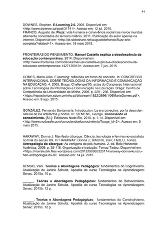 44
DOWNES, Stephen. E-Learning 2.0. 2005. Disponível em:
<http://www.downes.ca/post/31741>. Acesso em: 12 jul. 2015.
FRANCO, Augusto de. Fluzz: vida humana e convivência social nos novos mundos
altamente conectados do terceiro milênio. 2011. Publicação do autor apenas na
internet. Disponível em: <http://pt.slideshare.net/augustodefranco/fluzz-srie-
completa?related=1>. Acesso em: 18 maio 2015.
FRONTEIRAS DO PENSAMENTO. Manuel Castells explica a obsolescência da
educação contemporânea. 2014. Disponível em:
<http://www.fronteiras.com/noticias/manuel-castells-explica-a-obsolescencia-da-
educacao-contemporanea-1427125019>. Acesso em: 7 jun. 2015.
GOMES, Maria João. E-learning: reflexões em torno do conceito. In: CONGRESSO
INTERNACIONAL SOBRE TECNOLOGIAS DA INFORMAÇÃO E COMUNICAÇÃO
NA EDUCAÇÃO, 4, 2005, Braga. Challenges'05: actas do Congresso Internacional
sobre Tecnologias da Informação e Comunicação na Educação. Braga: Centro de
Competência da Universidade do Minho, 2005. p. 229 - 236. Disponível em:
<https://repositorium.sdum.uminho.pt/bitstream/1822/2896/1/06MariaGomes.pdf>.
Acesso em: 9 ago. 2015.
GONZÁLEZ, Fernando Santamaría. Introduccion: La era conectiva: por la desorden
natural de los artefactos y nodos. In: SIEMENS, George. Conociendo el
conocimiento. [S.l.]: Ediciones Nodo Ele, 2010. p. 1-14. Disponível em:
<http://www.nodosele.com/conociendoelconocimiento/?page_id=2>. Acesso em: 5
maio 2015.
HARAWAY, Donna J. Manifesto ciborgue: Ciência, tecnologia e feminismo-socialista
no final do século XX. In: HARAWAY, Donna J.; KINZRU, Hari; TADEU, Tomaz.
Antropologia do ciborgue: As vertigens do pós-humano. 2. ed. Belo Horizonte:
Autêntica, 2009. p. 35-118. Organização e tradução: Tomaz Tadeu. Disponível em:
<https://mairakubik.files.wordpress.com/2012/06/86532011-haraway-donna-kunzru-
hari-antropologia-do-ci>. Acesso em: 14 jul. 2015.
KENSKI, Vani. Teorias e Abordagens Pedagógica: fundamentos do Cognitivismo.
Atualização de Janine Schultz. Apostila do curso Tecnologias na Aprendizagem:
Senac. 2015a. 10 p.
______. Teorias e Abordagens Pedagógicas: fundamentos do Behaviorismo.
Atualização de Janine Schultz. Apostila do curso Tecnologias na Aprendizagem.
Senac: 2015b. 12 p.
______. Teorias e Abordagens Pedagógicas: fundamentos do Construtivismo.
Atualização de Janine Schultz. Apostila do curso Tecnologias na Aprendizagem:
Senac: 2015c. 12 p.
 