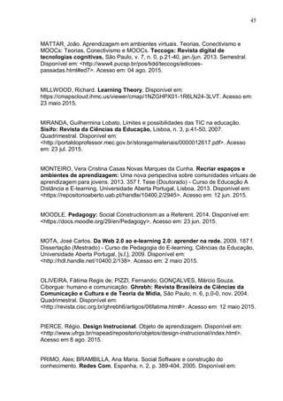 45
MATTAR, João. Aprendizagem em ambientes virtuais. Teorias, Conectivismo e
MOOCs: Teorias, Conectivismo e MOOCs. Teccogs: Revista digital de
tecnologias cognitivas, São Paulo, v. 7, n. 0, p.21-40, jan./jun. 2013. Semestral.
Disponível em: <http://www4.pucsp.br/pos/tidd/teccogs/edicoes-
passadas.html#ed7>. Acesso em: 04 ago. 2015.
MILLWOOD, Richard. Learning Theory. Disponível em:
https://cmapscloud.ihmc.us/viewer/cmap/1NZGHPX01-1R6LN24-3LVT. Acesso em:
23 maio 2015.
MIRANDA, Guilhermina Lobato. Limites e possibilidades das TIC na educação.
Sísifo: Revista da Ciências da Educação, Lisboa, n. 3, p.41-50, 2007.
Quadrimestral. Disponível em:
<http://portaldoprofessor.mec.gov.br/storage/materiais/0000012617.pdf>. Acesso
em: 23 jul. 2015.
MONTEIRO, Vera Cristina Casas Novas Marques da Cunha. Recriar espaços e
ambientes de aprendizagem: Uma nova perspectiva sobre comunidades virtuais de
aprendizagem para jovens. 2013. 357 f. Tese (Doutorado) - Curso de Educação A
Distância e E-learning, Universidade Aberta Portugal, Lisboa, 2013. Disponível em:
<https://repositorioaberto.uab.pt/handle/10400.2/2945>. Acesso em: 12 jun. 2015.
MOODLE. Pedagogy: Social Constructionism as a Referent. 2014. Disponível em:
<https://docs.moodle.org/29/en/Pedagogy>. Acesso em: 23 jun. 2015.
MOTA, José Carlos. Da Web 2.0 ao e-learning 2.0: aprender na rede. 2009. 187 f.
Dissertação (Mestrado) - Curso de Pedagogia do E-learning, Ciências da Educação,
Universidade Aberta Portugal, [s.l.], 2009. Disponível em:
<http://hdl.handle.net/10400.2/138>. Acesso em: 2 maio 2015.
OLIVEIRA, Fátima Regis de; PIZZI, Fernando; GONÇALVES, Márcio Souza.
Ciborgue: humano e comunicação. Ghrebh: Revista Brasileira de Ciências da
Comunicação e Cultura e de Teoria da Mídia, São Paulo, n. 6, p.0-0, nov. 2004.
Quadrimestral. Disponível em:
<http://revista.cisc.org.br/ghrebh6/artigos/06fatima.htm#>. Acesso em: 12 maio 2015.
PIERCE, Régio. Design Instrucional. Objeto de aprendizagem. Disponível em:
<http://www.ufrgs.br/napead/repositorio/objetos/design-instrucional/index.html>.
Acesso em 8 ago. 2015.
PRIMO, Alex; BRAMBILLA, Ana Maria. Social Software e construção do
conhecimento. Redes Com, Espanha, n. 2, p. 389-404, 2005. Disponível em:
 