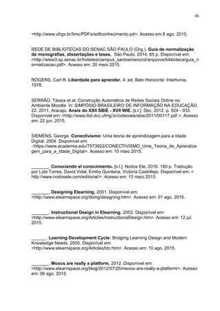 46
<http://www.ufrgs.br/limc/PDFs/softconhecimento.pd>. Acesso em 8 ago. 2015.
REDE DE BIBLIOTECAS DO SENAC SÃO PAULO (Org.). Guia de normalização
de monografias, dissertações e teses. São Paulo. 2014. 85 p. Disponível em:
<http://www3.sp.senac.br/hotsites/campus_santoamaro/cd/arquivos/biblioteca/guia_n
ormatizacao.pdf>. Acesso em: 20 maio 2015.
ROGERS, Carl R. Liberdade para aprender. 4. ed. Belo Horizonte: Interlivros,
1978.
SERRÃO, Tássia et al. Construção Automática de Redes Sociais Online no
Ambiente Moodle. In: SIMPÓSIO BRASILEIRO DE INFORMAÇÃO NA EDUCAÇÃO,
22. 2011, Aracajú. Anais do XXII SBIE - XVII WIE. [s.l.]: Sbc, 2012. p. 924 - 933.
Disponível em: <http://www.lbd.dcc.ufmg.br/colecoes/sbie/2011/00117.pdf >. Acesso
em: 22 jun. 2015.
SIEMENS, George. Conectivismo: Uma teoria de aprendizagem para a Idade
Digital. 2004. Disponível em:
<https://www.academia.edu/7573922/CONECTIVISMO_Uma_Teoria_de_Aprendiza
gem_para_a_Idade_Digital>. Acesso em: 10 maio 2015.
_______. Conociendo el conocimiento. [s.l.]: Nodos Ele, 2010. 180 p. Tradução
por Lola Torres, David Vidal, Emilio Quintana, Victoria Castrillejo. Disponível em: <
http://www.nodosele.com/editorial/>. Acesso em: 10 maio 2015.
_______. Designing Elearning. 2001. Disponível em:
<http://www.elearnspace.org/doing/designing.htm>. Acesso em: 01 ago. 2015.
_______. Instructional Design in Elearning. 2002. Disponível em:
<http://www.elearnspace.org/Articles/InstructionalDesign.htm>. Acesso em: 12 jul.
2015.
______. Learning Development Cycle: Bridging Learning Design and Modern
Knowledge Needs. 2005. Disponível em:
<http://www.elearnspace.org/Articles/ldc.htm>. Acesso em: 10 ago. 2015.
_______. Moocs are really a platform. 2012. Disponível em:
<http://www.elearnspace.org/blog/2012/07/25/moocs-are-really-a-platform/>. Acesso
em: 06 ago. 2015.
 