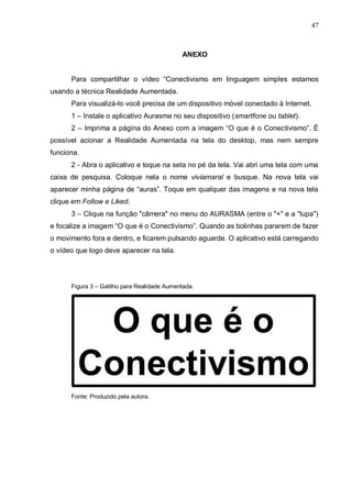 47
ANEXO
Para compartilhar o vídeo “Conectivismo em linguagem simples estamos
usando a técnica Realidade Aumentada.
Para visualizá-lo você precisa de um dispositivo móvel conectado à Internet.
1 – Instale o aplicativo Aurasma no seu dispositivo (smartfone ou tablet).
2 – Imprima a página do Anexo com a imagem “O que é o Conectivismo”. É
possível acionar a Realidade Aumentada na tela do desktop, mas nem sempre
funciona.
2 - Abra o aplicativo e toque na seta no pé da tela. Vai abri uma tela com uma
caixa de pesquisa. Coloque nela o nome viviamaral e busque. Na nova tela vai
aparecer minha página de “auras”. Toque em qualquer das imagens e na nova tela
clique em Follow e Liked.
3 – Clique na função "câmera" no menu do AURASMA (entre o "+" e a "lupa")
e focalize a imagem “O que é o Conectivismo”. Quando as bolinhas pararem de fazer
o movimento fora e dentro, e ficarem pulsando aguarde. O aplicativo está carregando
o vídeo que logo deve aparecer na tela.
Figura 3 – Gatilho para Realidade Aumentada.
Fonte: Produzido pela autora.
 