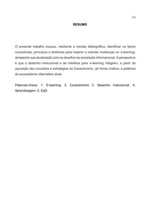 vii
RESUMO
O presente trabalho buscou, mediante a revisão bibliográfica, identificar na teoria
conectivista, princípios e diretrizes para inspirar e orientar mudanças no e-learning,
almejando sua atualização com os desafios da sociedade informacional. A perspectiva
é que o desenho instrucional e de interface para e-learning integrem, a partir da
aquisição dos conceitos e estratégias do Conectivismo, de forma criativa, a potência
do ecossistema cibernético atual.
Palavras-chave: 1. E-learning. 2. Conectivismo 3. Desenho instrucional. 4.
Aprendizagem. 5. EaD.
 