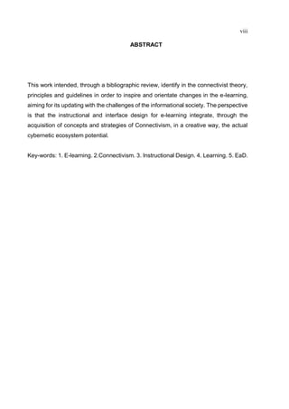 viii
ABSTRACT
This work intended, through a bibliographic review, identify in the connectivist theory,
principles and guidelines in order to inspire and orientate changes in the e-learning,
aiming for its updating with the challenges of the informational society. The perspective
is that the instructional and interface design for e-learning integrate, through the
acquisition of concepts and strategies of Connectivism, in a creative way, the actual
cybernetic ecosystem potential.
Key-words: 1. E-learning. 2.Connectivism. 3. Instructional Design. 4. Learning. 5. EaD.
 