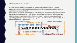  APLICACIÓN DE LAS TIC’S
El conectivismo presenta un modelo de aprendizaje que reconoce los cambios
experimentados en nuestra sociedad en los que el aprendizaje ha dejado de ser una
actividad interna e individual.
En el ámbito educativo, que siempre ha sido lento para reconocer el impacto de nuevas
herramientas de aprendizaje y los cambios ambientales. Existen dos áreas que están
obteniendo una especial atención: el software social y los entornos personales de
aprendizaje (PLEs), que son sistemas que ayudan a los estudiantes a tomar control de su
propio aprendizaje y gestionarlo.
 