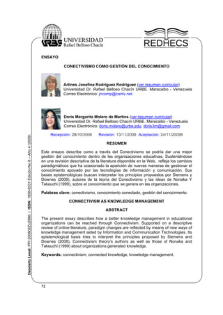 73
DepósitoLegal:PPI200802ZU2980/ISSN:1856-9331EdiciónNo6–Año4(2009)
ENSAYO
CONECTIVISMO COMO GESTIÓN DEL CONOCIMIENTO
Arlines Josefina Rodríguez Rodríguez (ver resumen curricular)
Universidad Dr. Rafael Belloso Chacín URBE. Maracaibo - Venezuela
Correo Electrónico: jncomp@cantv.net
Doris Margarita Molero de Martins (ver resumen curricular)
Universidad Dr. Rafael Belloso Chacín URBE. Maracaibo - Venezuela
Correo Electrónico: doris.molero@urbe.edu, doris3m@gmail.com
Recepción: 28/10/2008 Revisión: 13/11/2008 Aceptación: 24/11/20098
RESUMEN
Este ensayo describe como a través del Conectivismo se podría dar una mejor
gestión del conocimiento dentro de las organizaciones educativas. Sustentándose
en una revisión descriptiva de la literatura disponible en la Web, refleja los cambios
paradigmáticos que ha ocasionado la aparición de nuevas maneras de gestionar el
conocimiento apoyado por las tecnologías de información y comunicación. Sus
bases epistemológicas buscan interpretar los principios propuestos por Siemens y
Downes (2008), autores de la teoría del Conectivismo y las ideas de Nonaka Y
Takeuchi (1999), sobre el conocimiento que se genera en las organizaciones.
Palabras clave: conectivismo, conocimiento conectado, gestión del conocimiento.
CONNECTIVISM AS KNOWLEDGE MANAGEMENT
ABSTRACT
The present essay describes how a better knowledge management in educational
organizations can be reached through Connectivism. Supported on a descriptive
review of online literature, paradigm changes are reflected by means of new ways of
knowledge management aided by Information and Communication Technologies. Its
epistemological basis tries to interpret the principles proposed by Siemens and
Downes (2008), Connectivism theory’s authors as well as those of Nonaka and
Takeuchi (1999) about organizations generated knowledge.
Keywords: connectivism, connected knowledge, knowledge management.
 