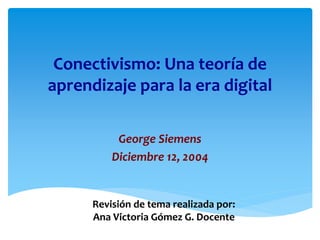 Conectivismo: Una teoría de
aprendizaje para la era digital
George Siemens
Diciembre 12, 2004
Revisión de tema realizada por:
Ana Victoria Gómez G. Docente
 