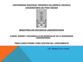 UNIVERSIDAD NACIONAL FEDERICO VILLARREAL ESCUELA
            UNIVERSITARIA DE POST GRADO




        MAESTRIA EN DOCENCIA UNIVERSITARIA

CURSO: DISEÑO Y DESARROLLO DE MATERIALES EN LA ENSEÑANZA
                       UNIVERSITARIA

   TEMA:CONECTIVISMO COMO GESTION DEL CONOCIMIENTO

                                 LIC. Gladys Cruz Lucero
 