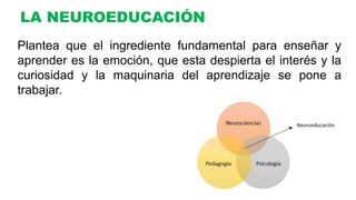 LA NEUROEDUCACIÓN
Plantea que el ingrediente fundamental para enseñar y
aprender es la emoción, que esta despierta el interés y la
curiosidad y la maquinaria del aprendizaje se pone a
trabajar.
 