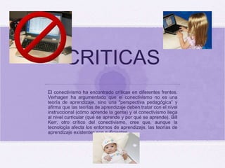 CRITICAS El conectivismo ha encontrado críticas en diferentes frentes. Verhagen ha argumentado que el conectivismo no es una teoría de aprendizaje, sino una "perspectiva pedagógica” y afirma que las teorías de aprendizaje deben tratar con el nivel instruccional (cómo aprende la gente) y el conectivismo llega al nivel curricular (qué se aprende y por qué se aprende). Bill Kerr, otro crítico del conectivismo, cree que, aunque la tecnología afecta los entornos de aprendizaje, las teorías de aprendizaje existentes son suficientes 
