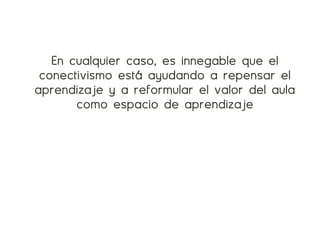 En cualquier caso, es innegable que el
 conectivismo está ayudando a repensar el
aprendizaje y a reformular el valor del aula
       como espacio de aprendizaje
 
