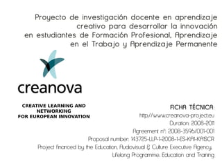 Proyecto de investigación docente en aprendizaje
                 creativo para desarrollar la innovación
  en estudiantes de Formación Profesional, Aprendizaje
               en el Trabajo y Aprendizaje Permanente




 CREATIVE LEARNING AND                                         FICHA TÉCNICA:
      NETWORKING
FOR EUROPEAN INNOVATION                           http://www.creanova-project.eu
                                                               Duration: 2008-2011
                                              Agreement nº: 2008-3596/001-001
                           Proposal number: 143725-LLP-1-2008-1-ES-KA1-KA1SCR
      Project financed by the Education, Audiovisual & Culture Executive Agency,
                                     Lifelong Programme. Education and Training
 