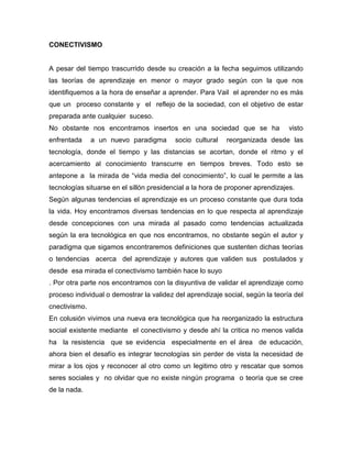 CONECTIVISMO


A pesar del tiempo trascurrido desde su creación a la fecha seguimos utilizando
las teorías de aprendizaje en menor o mayor grado según con la que nos
identifiquemos a la hora de enseñar a aprender. Para Vail el aprender no es más
que un proceso constante y el reflejo de la sociedad, con el objetivo de estar
preparada ante cualquier suceso.
No obstante nos encontramos insertos en una sociedad que se ha                  visto
enfrentada     a un nuevo paradigma       socio cultural   reorganizada desde las
tecnología, donde el tiempo y las distancias se acortan, donde el ritmo y el
acercamiento al conocimiento transcurre en tiempos breves. Todo esto se
antepone a la mirada de “vida media del conocimiento”, lo cual le permite a las
tecnologías situarse en el sillón presidencial a la hora de proponer aprendizajes.
Según algunas tendencias el aprendizaje es un proceso constante que dura toda
la vida. Hoy encontramos diversas tendencias en lo que respecta al aprendizaje
desde concepciones con una mirada al pasado como tendencias actualizada
según la era tecnológica en que nos encontramos, no obstante según el autor y
paradigma que sigamos encontraremos definiciones que sustenten dichas teorías
o tendencias acerca del aprendizaje y autores que validen sus postulados y
desde esa mirada el conectivismo también hace lo suyo
. Por otra parte nos encontramos con la disyuntiva de validar el aprendizaje como
proceso individual o demostrar la validez del aprendizaje social, según la teoría del
cnectivismo.
En colusión vivimos una nueva era tecnológica que ha reorganizado la estructura
social existente mediante el conectivismo y desde ahí la critica no menos valida
ha la resistencia que se evidencia especialmente en el área de educación,
ahora bien el desafío es integrar tecnologías sin perder de vista la necesidad de
mirar a los ojos y reconocer al otro como un legitimo otro y rescatar que somos
seres sociales y no olvidar que no existe ningún programa o teoría que se cree
de la nada.
 