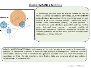 CONECTIVISMO Y MOODLE “El aprendizaje que tiene lugar en nuestras cabezas es una red interna (neuronal). Las redes de aprendizaje, se pueden entender como estructuras que nosotros mismos creamos para usar en cada momento y, de forma continua, adquirir, experimentar, crear y conectar nuevo conocimiento (externo). En otras palabras, se pueden entender como estructuras que existen dentro de nuestras mentes (internas) para conectar y construir modelos de comprensión, asimilación, cognitivos” (Traducción realizada por Fernando Santamaría del resumen de los principios del conectivismo establecidas por George Siemens) Relación MOODLE-CONECTIVISMO: es integrable en las redes sociales y los entornos de aprendizaje personal ; es open source, cualquiera lo puede descargar e instalar de forma gratuita ; puede ser utilizado como sistema abierto ; existe la posibilidad de organizarlo en modo social para crear comunidades de aprendizaje en línea ; lo más importante, tiene detrás a toda una comunidad global que participa activamente en su uso y desarrollo. Fanny Kaliman – MOODLETUT 