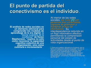 El punto de partida del conectivismo es el individuo .  El análisis de redes sociales es un elemento adicional para comprender los modelos de aprendizaje de la era digital;  la “ teoría cuántica de la confianza ” de Karen Stephenson, “ explica no sólo cómo reconocer la capacidad cognitiva colectiva de una organización, sino cómo cultivarla e incrementarla ”.  Al interior de las redes sociales,  los  hubs  [1]  son personas bien conectadas, capaces de promover y mantener el flujo de información.   Su interdependencia redunda en un flujo informativo efectivo, permitiendo la comprensión personal del estado de actividades desde el punto de vista organizacional.  [1]   Esta es la palabra utilizada en el original, que no tiene una traducción directa al español.  Un  hub  es el punto central en el que se concentran rutas o tráfico para ser redistribuidas o redirigidas; en telecomunicaciones, un  hub  es un “concentrador” que cumple una función similar en una red de computadores: concentrar y redistribuir el tráfico de red. N. del T. 