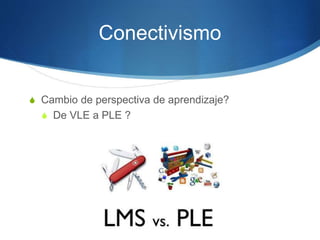 Conectivismo
S Cambio de perspectiva de aprendizaje?
S De VLE a PLE ?