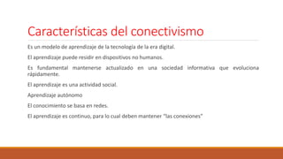 Características del conectivismo
Es un modelo de aprendizaje de la tecnología de la era digital.
El aprendizaje puede residir en dispositivos no humanos.
Es fundamental mantenerse actualizado en una sociedad informativa que evoluciona
rápidamente.
El aprendizaje es una actividad social.
Aprendizaje autónomo
El conocimiento se basa en redes.
El aprendizaje es continuo, para lo cual deben mantener “las conexiones”
 