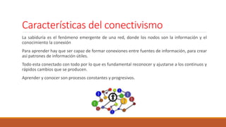 Características del conectivismo
La sabiduría es el fenómeno emergente de una red, donde los nodos son la información y el
conocimiento la conexión
Para aprender hay que ser capaz de formar conexiones entre fuentes de información, para crear
así patrones de información útiles.
Todo esta conectado con todo por lo que es fundamental reconocer y ajustarse a los continuos y
rápidos cambios que se producen.
Aprender y conocer son procesos constantes y progresivos.
 