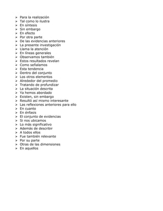  Para la realización
 Tal como lo ilustra
 En síntesis
 Sin embargo
 En efecto
 Por otra parte
 De las evidencias anteriores
 La presente investigación
 Llama la atención
 En líneas generales
 Observamos también
 Estos resultados revelan
 Como señalamos
 Esta tendencia
 Dentro del conjunto
 Los otros elementos
 Alrededor del promedio
 Tratando de profundizar
 La situación descrita
 Ya hemos abordado
 Existen, sin embargo
 Resultó así mismo interesante
 Las reflexiones anteriores para ello
 En cuanto
 En énfasis
 El conjunto de evidencias
 Si nos ubicamos
 Lo más significativo
 Además de describir
 A todos ellos
 Fue también relevante
 Por su parte
 Otras de las dimensiones
 En aquellos
 