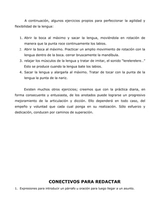 A continuación, algunos ejercicios propios para perfeccionar la agilidad y
flexibilidad de la lengua:
1. Abrir la boca al máximo y sacar la lengua, moviéndola en rotación de
manera que la punta roce continuamente los labios.
2. Abrir la boca al máximo. Practicar un amplio movimiento de rotación con la
lengua dentro de la boca. cerrar bruscamente la mandíbula.
3. relajar los músculos de la lengua y tratar de imitar, el sonido “lerelerelere…”
Esto se produce cuando la lengua bate los labios.
4. Sacar la lengua y alargarla al máximo. Tratar de tocar con la punta de la
lengua la punta de la nariz.
Existen muchos otros ejercicios; creemos que con la práctica diaria, en
forma consecuente y entusiasta, de los anotados puede lograrse un progresivo
mejoramiento de la articulación y dicción. Ello dependerá en todo caso, del
empeño y voluntad que cada cual ponga en su realización. Sólo esfuerzo y
dedicación, conducen por caminos de superación.
CONECTIVOS PARA REDACTAR
1. Expresiones para introducir un párrafo u oración para luego llegar a un asunto.
 