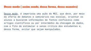 Desse modo ( assim sendo, dessa forma, dessa maneira)
Desse modo, é imperiosa uma ação do MEC, que deve, por meio
da oferta de debates e seminários nas escolas, orientar os
alunos a buscarem informações de fontes confiáveis como
artigos científicos ou por intermédio da checagem de dados,
com o fito de estimular o senso crítico dos estudantes e,
dessa forma, evitar que sejam manipulados.
 