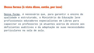 Dessa forma (à vista disso, então, por isso)
Dessa forma, é necessário que, para garantir o ensino de
qualidade e estruturado, o Ministério da Educação leve
profissionais educadores especialistas em Libras para
capacitar os professores já atuantes acerca do ensino aos
deficientes auditivos e da adaptação às suas necessidades
particulares na sala de aula.
 