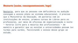 Destarte (assim, consequentemente, logo)
Destarte, para que as pessoas com deficiência na audição
consigam o acesso pleno ao sistema educacional, é preciso
que o Ministério da Educação, em parceria com as
instituições de ensino, promova cursos de Libras para os
professores, por meio de oficinas de especialização à noite
– horário livre para a maioria dos profissionais – de
maneira a garantir que as escolas e universidades possam ter
turmas para surdos, facilitando o acesso desse grupo ao
estudo.
 