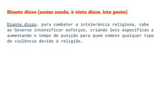 Diante disso (assim sendo, à vista disso, isto posto)
Diante disso, para combater a intolerância religiosa, cabe
ao Governo intensificar esforços, criando leis específicas e
aumentando o tempo de punição para quem comete qualquer tipo
de violência devido à religião.
 