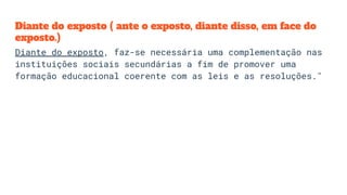 Diante do exposto ( ante o exposto, diante disso, em face do
exposto.)
Diante do exposto, faz-se necessária uma complementação nas
instituições sociais secundárias a fim de promover uma
formação educacional coerente com as leis e as resoluções."
 