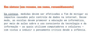 Em síntese (em resumo, em suma, resumidamente)
Em síntese, medidas devem ser efetivadas a fim de mitigar os
impactos causados pelo controle de dados na internet. Desse
modo, as escolas devem promover a educação em informática,
por meio de aulas sobre o uso consciente da tecnologia e da
informação – as quais utilizem computadores e celulares –
com vistas a induzir o pensamento crítico desde a infância.
 