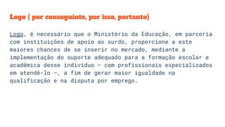 Logo ( por conseguinte, por isso, portanto)
Logo, é necessário que o Ministério da Educação, em parceria
com instituições de apoio ao surdo, proporcione a este
maiores chances de se inserir no mercado, mediante a
implementação do suporte adequado para a formação escolar e
acadêmica desse indivíduo – com profissionais especializados
em atendê-lo –, a fim de gerar maior igualdade na
qualificação e na disputa por emprego.
 