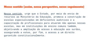 Nesse sentido (assim, nessa perspectiva, nesse seguimento)
Nesse sentido, urge que o Estado, por meio do envio de
recursos ao Ministério da Educação, promova a construção de
escolas especializadas em deficientes auditivos e a
capacitação de profissionais para atuarem não apenas nessas
escolas, mas em instituições de ensino comuns também,
objetivando a ampliação do acesso à educação aos surdos,
assegurando a estes, por fim, o acesso a um direito
garantido constitucionalmente.
 