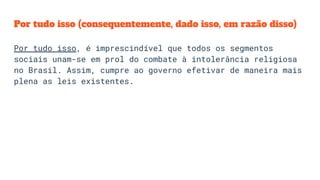 Por tudo isso (consequentemente, dado isso, em razão disso)
Por tudo isso, é imprescindível que todos os segmentos
sociais unam-se em prol do combate à intolerância religiosa
no Brasil. Assim, cumpre ao governo efetivar de maneira mais
plena as leis existentes.
 
