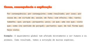 Causa, consequência e explicação
Por consequência; por conseguinte; como resultado; por isso; por
causa de; em virtude de; assim; de fato; com efeito; tão; tanto;
tamanho; que; porque; porquanto; pois; já que; uma vez que; visto
que; como (no sentido de porquê); portanto; que; de tal forma que;
haja vista.
Exemplo: O aquecimento global tem afetado diretamente o ser humano e os
animais. Como resultado, temos a extinção de muitas espécies.
 