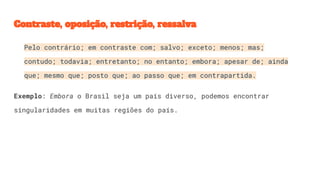 Contraste, oposição, restrição, ressalva
Pelo contrário; em contraste com; salvo; exceto; menos; mas;
contudo; todavia; entretanto; no entanto; embora; apesar de; ainda
que; mesmo que; posto que; ao passo que; em contrapartida.
Exemplo: Embora o Brasil seja um país diverso, podemos encontrar
singularidades em muitas regiões do país.
 