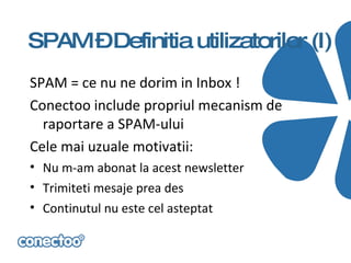 SPAM –Definitia utilizatorilor (I)
SPAM = ce nu ne dorim in Inbox !
Conectoo include propriul mecanism de
  raportare a SPAM-ului
Cele mai uzuale motivatii:
• Nu m-am abonat la acest newsletter
• Trimiteti mesaje prea des
• Continutul nu este cel asteptat
 