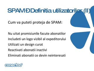 SPAM –Definitia utilizatorilor (II)
Cum va puteti proteja de SPAM:

Nu uitat promisiunile facute abonatilor
Includeti un logo vizibil al expeditorului
Utilizati un design curat
Reactivati abonatii inactivi
Eliminati abonatii ce devin neinteresati
 