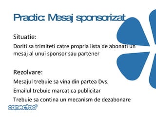 Practic: Mesaj sponsorizat
Situatie:
Doriti sa trimiteti catre propria lista de abonati un
mesaj al unui sponsor sau partener


Rezolvare:
Mesajul trebuie sa vina din partea Dvs.
Emailul trebuie marcat ca publicitar
Trebuie sa contina un mecanism de dezabonare
 
