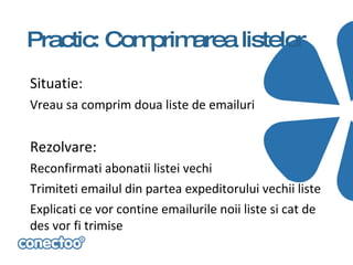 Practic: Comprimarea listelor
Situatie:
Vreau sa comprim doua liste de emailuri


Rezolvare:
Reconfirmati abonatii listei vechi
Trimiteti emailul din partea expeditorului vechii liste
Explicati ce vor contine emailurile noii liste si cat de
des vor fi trimise
 